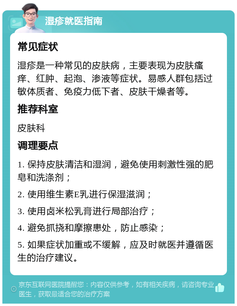 湿疹就医指南 常见症状 湿疹是一种常见的皮肤病，主要表现为皮肤瘙痒、红肿、起泡、渗液等症状。易感人群包括过敏体质者、免疫力低下者、皮肤干燥者等。 推荐科室 皮肤科 调理要点 1. 保持皮肤清洁和湿润，避免使用刺激性强的肥皂和洗涤剂； 2. 使用维生素E乳进行保湿滋润； 3. 使用卤米松乳膏进行局部治疗； 4. 避免抓挠和摩擦患处，防止感染； 5. 如果症状加重或不缓解，应及时就医并遵循医生的治疗建议。