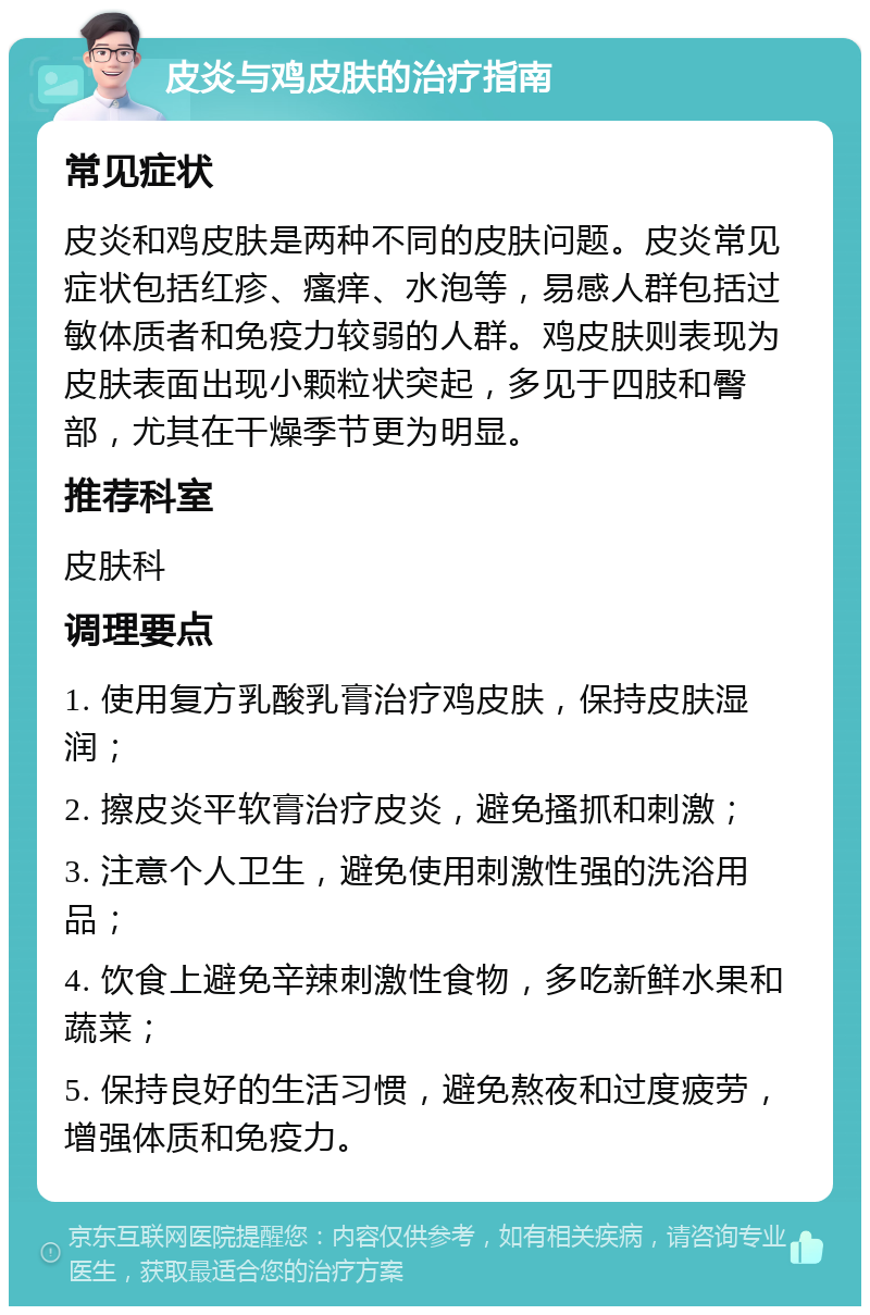 皮炎与鸡皮肤的治疗指南 常见症状 皮炎和鸡皮肤是两种不同的皮肤问题。皮炎常见症状包括红疹、瘙痒、水泡等，易感人群包括过敏体质者和免疫力较弱的人群。鸡皮肤则表现为皮肤表面出现小颗粒状突起，多见于四肢和臀部，尤其在干燥季节更为明显。 推荐科室 皮肤科 调理要点 1. 使用复方乳酸乳膏治疗鸡皮肤，保持皮肤湿润； 2. 擦皮炎平软膏治疗皮炎，避免搔抓和刺激； 3. 注意个人卫生，避免使用刺激性强的洗浴用品； 4. 饮食上避免辛辣刺激性食物，多吃新鲜水果和蔬菜； 5. 保持良好的生活习惯，避免熬夜和过度疲劳，增强体质和免疫力。