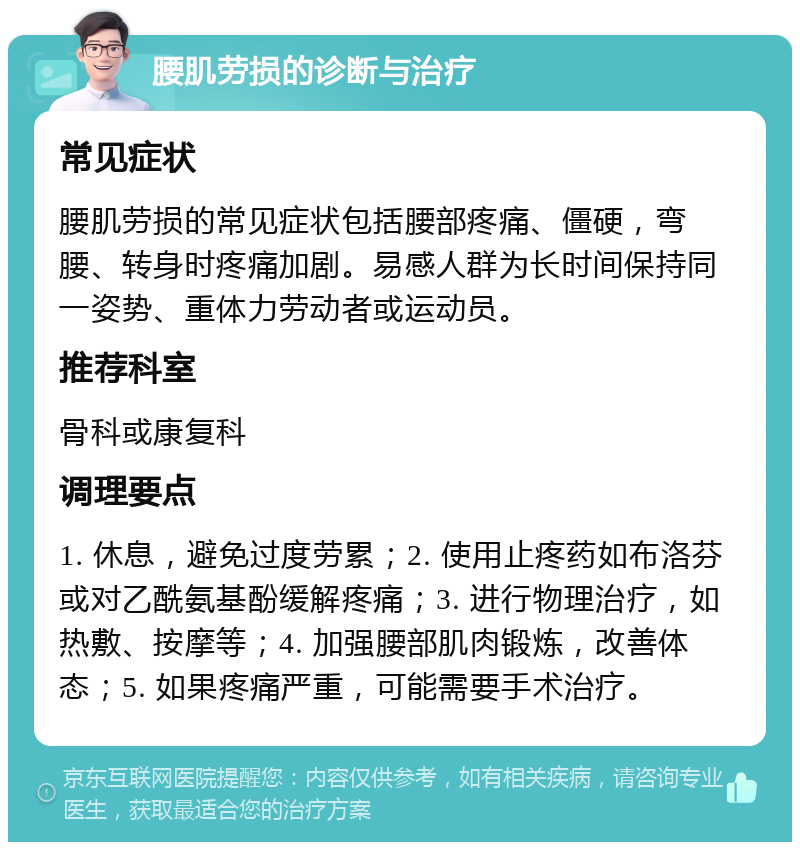 腰肌劳损的诊断与治疗 常见症状 腰肌劳损的常见症状包括腰部疼痛、僵硬，弯腰、转身时疼痛加剧。易感人群为长时间保持同一姿势、重体力劳动者或运动员。 推荐科室 骨科或康复科 调理要点 1. 休息，避免过度劳累；2. 使用止疼药如布洛芬或对乙酰氨基酚缓解疼痛；3. 进行物理治疗，如热敷、按摩等；4. 加强腰部肌肉锻炼，改善体态；5. 如果疼痛严重，可能需要手术治疗。