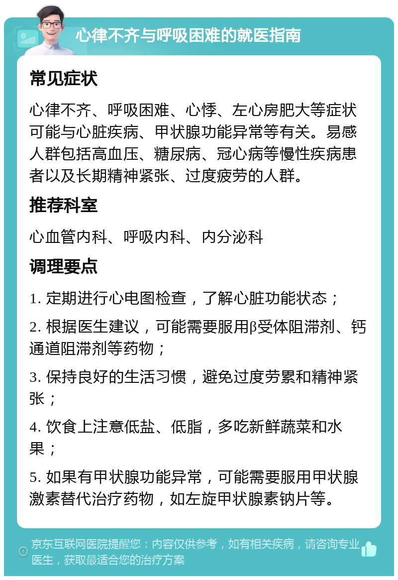 心律不齐与呼吸困难的就医指南 常见症状 心律不齐、呼吸困难、心悸、左心房肥大等症状可能与心脏疾病、甲状腺功能异常等有关。易感人群包括高血压、糖尿病、冠心病等慢性疾病患者以及长期精神紧张、过度疲劳的人群。 推荐科室 心血管内科、呼吸内科、内分泌科 调理要点 1. 定期进行心电图检查，了解心脏功能状态； 2. 根据医生建议，可能需要服用β受体阻滞剂、钙通道阻滞剂等药物； 3. 保持良好的生活习惯，避免过度劳累和精神紧张； 4. 饮食上注意低盐、低脂，多吃新鲜蔬菜和水果； 5. 如果有甲状腺功能异常，可能需要服用甲状腺激素替代治疗药物，如左旋甲状腺素钠片等。