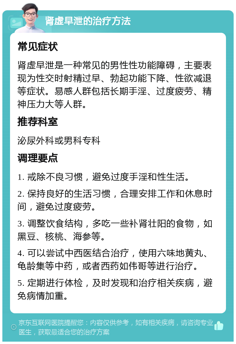 肾虚早泄的治疗方法 常见症状 肾虚早泄是一种常见的男性性功能障碍，主要表现为性交时射精过早、勃起功能下降、性欲减退等症状。易感人群包括长期手淫、过度疲劳、精神压力大等人群。 推荐科室 泌尿外科或男科专科 调理要点 1. 戒除不良习惯，避免过度手淫和性生活。 2. 保持良好的生活习惯，合理安排工作和休息时间，避免过度疲劳。 3. 调整饮食结构，多吃一些补肾壮阳的食物，如黑豆、核桃、海参等。 4. 可以尝试中西医结合治疗，使用六味地黄丸、龟龄集等中药，或者西药如伟哥等进行治疗。 5. 定期进行体检，及时发现和治疗相关疾病，避免病情加重。