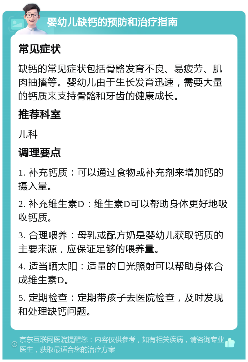 婴幼儿缺钙的预防和治疗指南 常见症状 缺钙的常见症状包括骨骼发育不良、易疲劳、肌肉抽搐等。婴幼儿由于生长发育迅速，需要大量的钙质来支持骨骼和牙齿的健康成长。 推荐科室 儿科 调理要点 1. 补充钙质：可以通过食物或补充剂来增加钙的摄入量。 2. 补充维生素D：维生素D可以帮助身体更好地吸收钙质。 3. 合理喂养：母乳或配方奶是婴幼儿获取钙质的主要来源，应保证足够的喂养量。 4. 适当晒太阳：适量的日光照射可以帮助身体合成维生素D。 5. 定期检查：定期带孩子去医院检查，及时发现和处理缺钙问题。