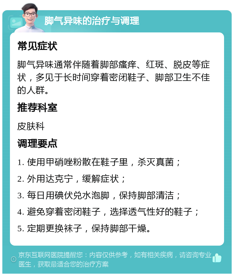 脚气异味的治疗与调理 常见症状 脚气异味通常伴随着脚部瘙痒、红斑、脱皮等症状，多见于长时间穿着密闭鞋子、脚部卫生不佳的人群。 推荐科室 皮肤科 调理要点 1. 使用甲硝唑粉散在鞋子里，杀灭真菌； 2. 外用达克宁，缓解症状； 3. 每日用碘伏兑水泡脚，保持脚部清洁； 4. 避免穿着密闭鞋子，选择透气性好的鞋子； 5. 定期更换袜子，保持脚部干燥。