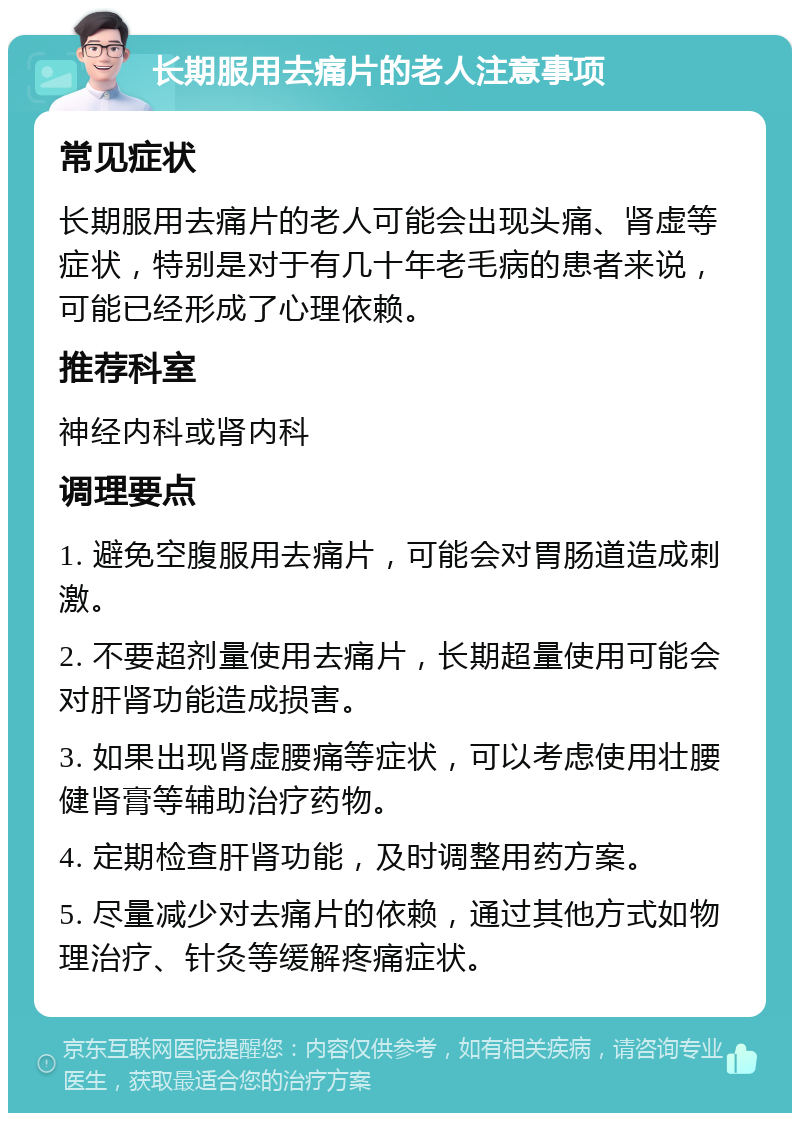 长期服用去痛片的老人注意事项 常见症状 长期服用去痛片的老人可能会出现头痛、肾虚等症状，特别是对于有几十年老毛病的患者来说，可能已经形成了心理依赖。 推荐科室 神经内科或肾内科 调理要点 1. 避免空腹服用去痛片，可能会对胃肠道造成刺激。 2. 不要超剂量使用去痛片，长期超量使用可能会对肝肾功能造成损害。 3. 如果出现肾虚腰痛等症状，可以考虑使用壮腰健肾膏等辅助治疗药物。 4. 定期检查肝肾功能，及时调整用药方案。 5. 尽量减少对去痛片的依赖，通过其他方式如物理治疗、针灸等缓解疼痛症状。