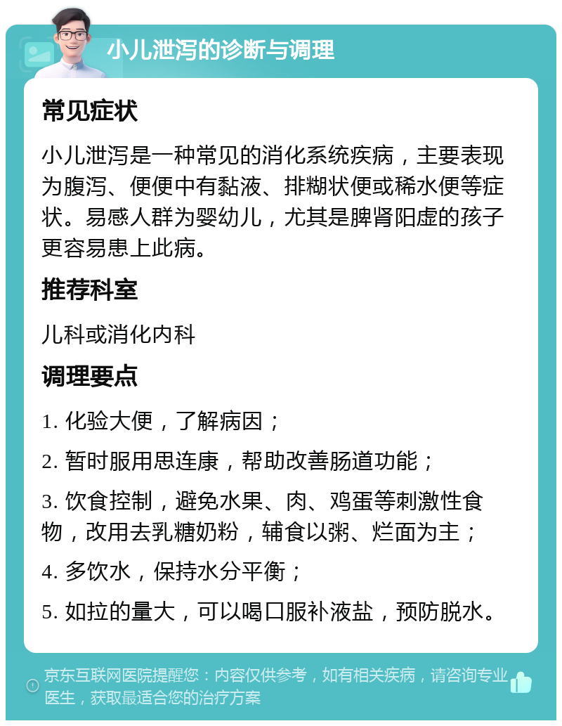 小儿泄泻的诊断与调理 常见症状 小儿泄泻是一种常见的消化系统疾病，主要表现为腹泻、便便中有黏液、排糊状便或稀水便等症状。易感人群为婴幼儿，尤其是脾肾阳虚的孩子更容易患上此病。 推荐科室 儿科或消化内科 调理要点 1. 化验大便，了解病因； 2. 暂时服用思连康，帮助改善肠道功能； 3. 饮食控制，避免水果、肉、鸡蛋等刺激性食物，改用去乳糖奶粉，辅食以粥、烂面为主； 4. 多饮水，保持水分平衡； 5. 如拉的量大，可以喝口服补液盐，预防脱水。