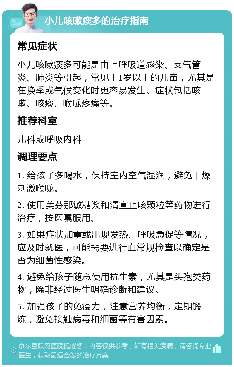 小儿咳嗽痰多的治疗指南 常见症状 小儿咳嗽痰多可能是由上呼吸道感染、支气管炎、肺炎等引起，常见于1岁以上的儿童，尤其是在换季或气候变化时更容易发生。症状包括咳嗽、咳痰、喉咙疼痛等。 推荐科室 儿科或呼吸内科 调理要点 1. 给孩子多喝水，保持室内空气湿润，避免干燥刺激喉咙。 2. 使用美芬那敏糖浆和清宣止咳颗粒等药物进行治疗，按医嘱服用。 3. 如果症状加重或出现发热、呼吸急促等情况，应及时就医，可能需要进行血常规检查以确定是否为细菌性感染。 4. 避免给孩子随意使用抗生素，尤其是头孢类药物，除非经过医生明确诊断和建议。 5. 加强孩子的免疫力，注意营养均衡，定期锻炼，避免接触病毒和细菌等有害因素。