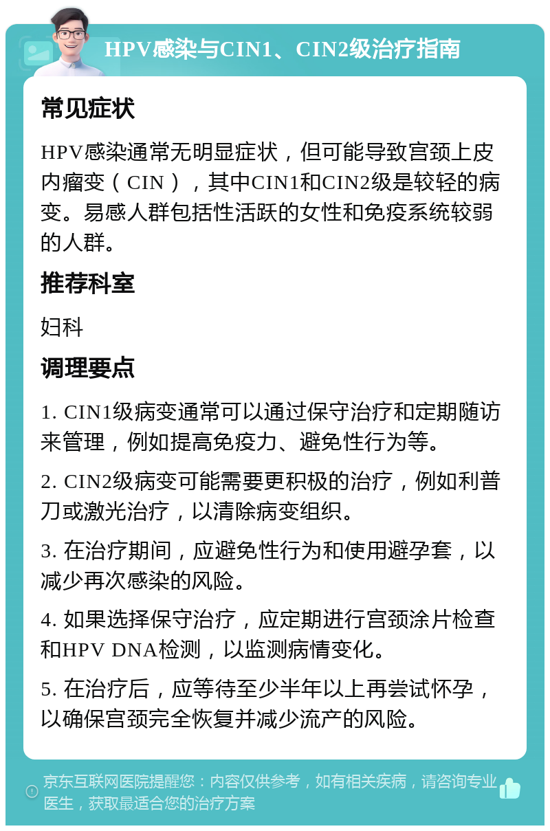 HPV感染与CIN1、CIN2级治疗指南 常见症状 HPV感染通常无明显症状，但可能导致宫颈上皮内瘤变（CIN），其中CIN1和CIN2级是较轻的病变。易感人群包括性活跃的女性和免疫系统较弱的人群。 推荐科室 妇科 调理要点 1. CIN1级病变通常可以通过保守治疗和定期随访来管理，例如提高免疫力、避免性行为等。 2. CIN2级病变可能需要更积极的治疗，例如利普刀或激光治疗，以清除病变组织。 3. 在治疗期间，应避免性行为和使用避孕套，以减少再次感染的风险。 4. 如果选择保守治疗，应定期进行宫颈涂片检查和HPV DNA检测，以监测病情变化。 5. 在治疗后，应等待至少半年以上再尝试怀孕，以确保宫颈完全恢复并减少流产的风险。