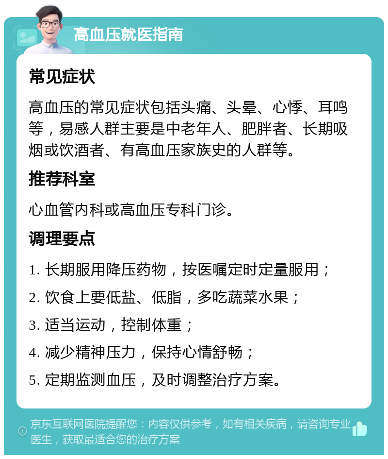 高血压就医指南 常见症状 高血压的常见症状包括头痛、头晕、心悸、耳鸣等，易感人群主要是中老年人、肥胖者、长期吸烟或饮酒者、有高血压家族史的人群等。 推荐科室 心血管内科或高血压专科门诊。 调理要点 1. 长期服用降压药物，按医嘱定时定量服用； 2. 饮食上要低盐、低脂，多吃蔬菜水果； 3. 适当运动，控制体重； 4. 减少精神压力，保持心情舒畅； 5. 定期监测血压，及时调整治疗方案。