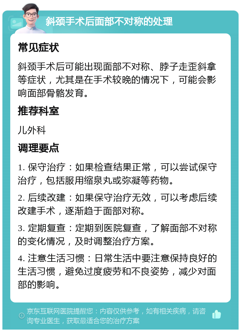 斜颈手术后面部不对称的处理 常见症状 斜颈手术后可能出现面部不对称、脖子走歪斜拿等症状，尤其是在手术较晚的情况下，可能会影响面部骨骼发育。 推荐科室 儿外科 调理要点 1. 保守治疗：如果检查结果正常，可以尝试保守治疗，包括服用缩泉丸或弥凝等药物。 2. 后续改建：如果保守治疗无效，可以考虑后续改建手术，逐渐趋于面部对称。 3. 定期复查：定期到医院复查，了解面部不对称的变化情况，及时调整治疗方案。 4. 注意生活习惯：日常生活中要注意保持良好的生活习惯，避免过度疲劳和不良姿势，减少对面部的影响。