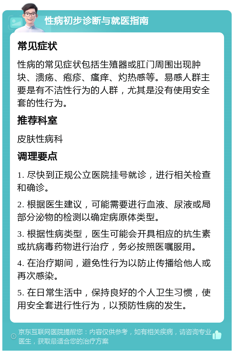 性病初步诊断与就医指南 常见症状 性病的常见症状包括生殖器或肛门周围出现肿块、溃疡、疱疹、瘙痒、灼热感等。易感人群主要是有不洁性行为的人群，尤其是没有使用安全套的性行为。 推荐科室 皮肤性病科 调理要点 1. 尽快到正规公立医院挂号就诊，进行相关检查和确诊。 2. 根据医生建议，可能需要进行血液、尿液或局部分泌物的检测以确定病原体类型。 3. 根据性病类型，医生可能会开具相应的抗生素或抗病毒药物进行治疗，务必按照医嘱服用。 4. 在治疗期间，避免性行为以防止传播给他人或再次感染。 5. 在日常生活中，保持良好的个人卫生习惯，使用安全套进行性行为，以预防性病的发生。