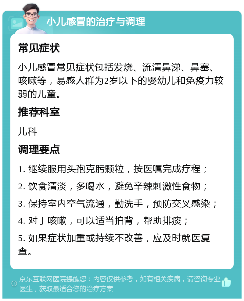 小儿感冒的治疗与调理 常见症状 小儿感冒常见症状包括发烧、流清鼻涕、鼻塞、咳嗽等，易感人群为2岁以下的婴幼儿和免疫力较弱的儿童。 推荐科室 儿科 调理要点 1. 继续服用头孢克肟颗粒，按医嘱完成疗程； 2. 饮食清淡，多喝水，避免辛辣刺激性食物； 3. 保持室内空气流通，勤洗手，预防交叉感染； 4. 对于咳嗽，可以适当拍背，帮助排痰； 5. 如果症状加重或持续不改善，应及时就医复查。