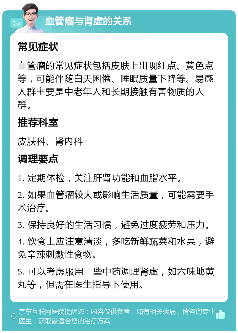 血管瘤与肾虚的关系 常见症状 血管瘤的常见症状包括皮肤上出现红点、黄色点等，可能伴随白天困倦、睡眠质量下降等。易感人群主要是中老年人和长期接触有害物质的人群。 推荐科室 皮肤科、肾内科 调理要点 1. 定期体检，关注肝肾功能和血脂水平。 2. 如果血管瘤较大或影响生活质量，可能需要手术治疗。 3. 保持良好的生活习惯，避免过度疲劳和压力。 4. 饮食上应注意清淡，多吃新鲜蔬菜和水果，避免辛辣刺激性食物。 5. 可以考虑服用一些中药调理肾虚，如六味地黄丸等，但需在医生指导下使用。