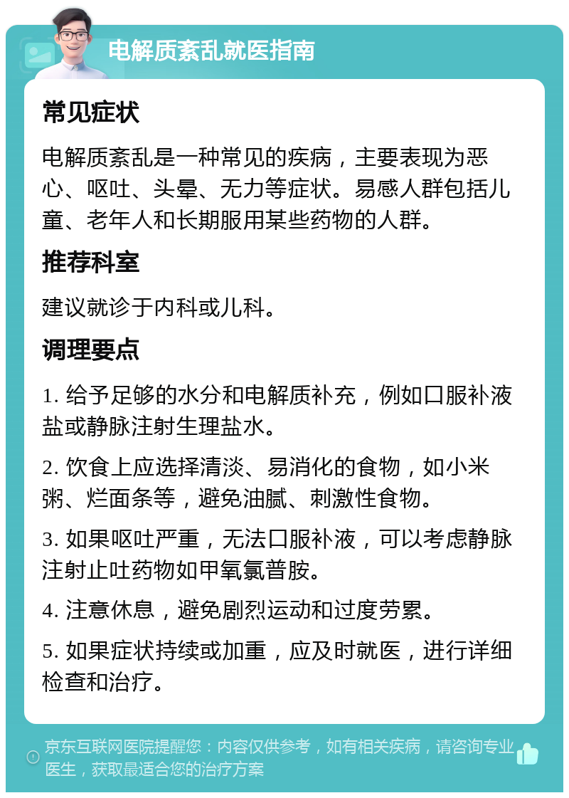 电解质紊乱就医指南 常见症状 电解质紊乱是一种常见的疾病，主要表现为恶心、呕吐、头晕、无力等症状。易感人群包括儿童、老年人和长期服用某些药物的人群。 推荐科室 建议就诊于内科或儿科。 调理要点 1. 给予足够的水分和电解质补充，例如口服补液盐或静脉注射生理盐水。 2. 饮食上应选择清淡、易消化的食物，如小米粥、烂面条等，避免油腻、刺激性食物。 3. 如果呕吐严重，无法口服补液，可以考虑静脉注射止吐药物如甲氧氯普胺。 4. 注意休息，避免剧烈运动和过度劳累。 5. 如果症状持续或加重，应及时就医，进行详细检查和治疗。