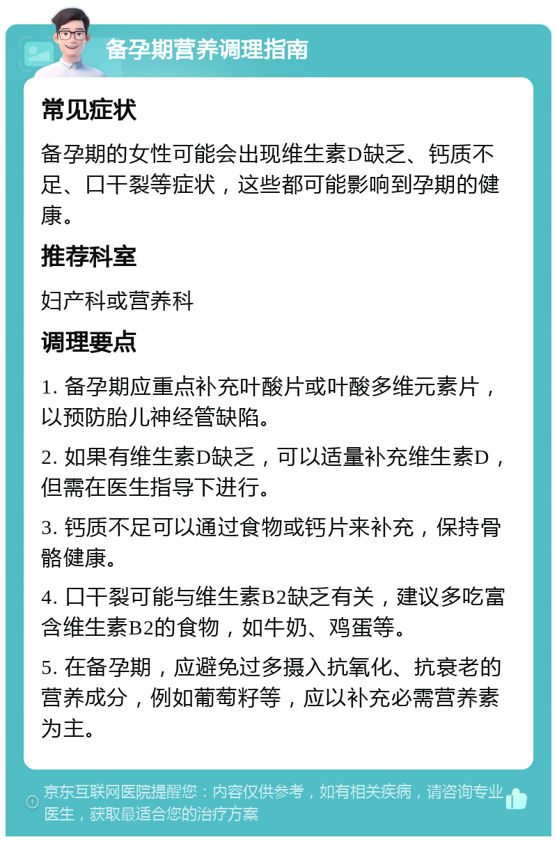 备孕期营养调理指南 常见症状 备孕期的女性可能会出现维生素D缺乏、钙质不足、口干裂等症状，这些都可能影响到孕期的健康。 推荐科室 妇产科或营养科 调理要点 1. 备孕期应重点补充叶酸片或叶酸多维元素片，以预防胎儿神经管缺陷。 2. 如果有维生素D缺乏，可以适量补充维生素D，但需在医生指导下进行。 3. 钙质不足可以通过食物或钙片来补充，保持骨骼健康。 4. 口干裂可能与维生素B2缺乏有关，建议多吃富含维生素B2的食物，如牛奶、鸡蛋等。 5. 在备孕期，应避免过多摄入抗氧化、抗衰老的营养成分，例如葡萄籽等，应以补充必需营养素为主。