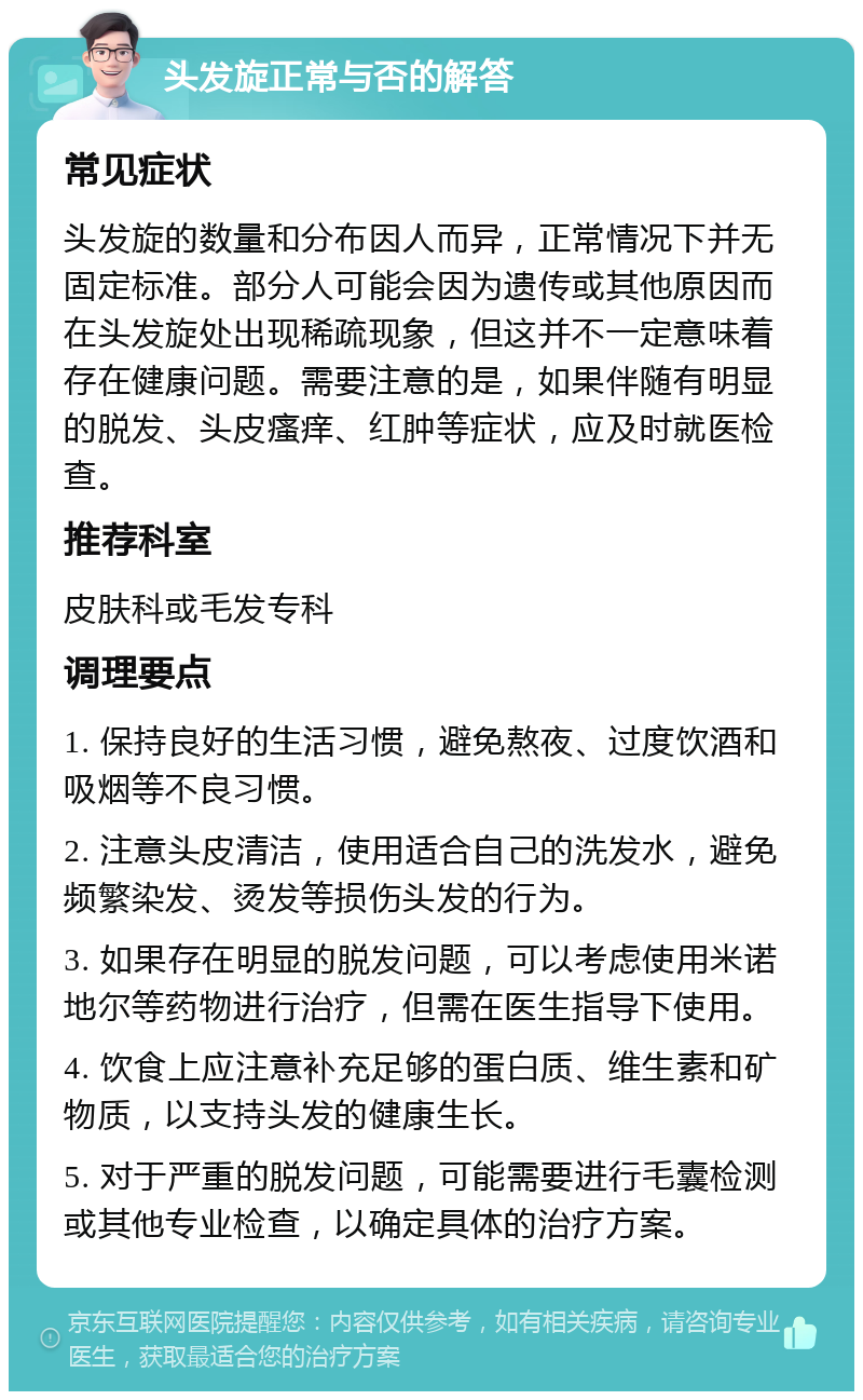 头发旋正常与否的解答 常见症状 头发旋的数量和分布因人而异，正常情况下并无固定标准。部分人可能会因为遗传或其他原因而在头发旋处出现稀疏现象，但这并不一定意味着存在健康问题。需要注意的是，如果伴随有明显的脱发、头皮瘙痒、红肿等症状，应及时就医检查。 推荐科室 皮肤科或毛发专科 调理要点 1. 保持良好的生活习惯，避免熬夜、过度饮酒和吸烟等不良习惯。 2. 注意头皮清洁，使用适合自己的洗发水，避免频繁染发、烫发等损伤头发的行为。 3. 如果存在明显的脱发问题，可以考虑使用米诺地尔等药物进行治疗，但需在医生指导下使用。 4. 饮食上应注意补充足够的蛋白质、维生素和矿物质，以支持头发的健康生长。 5. 对于严重的脱发问题，可能需要进行毛囊检测或其他专业检查，以确定具体的治疗方案。