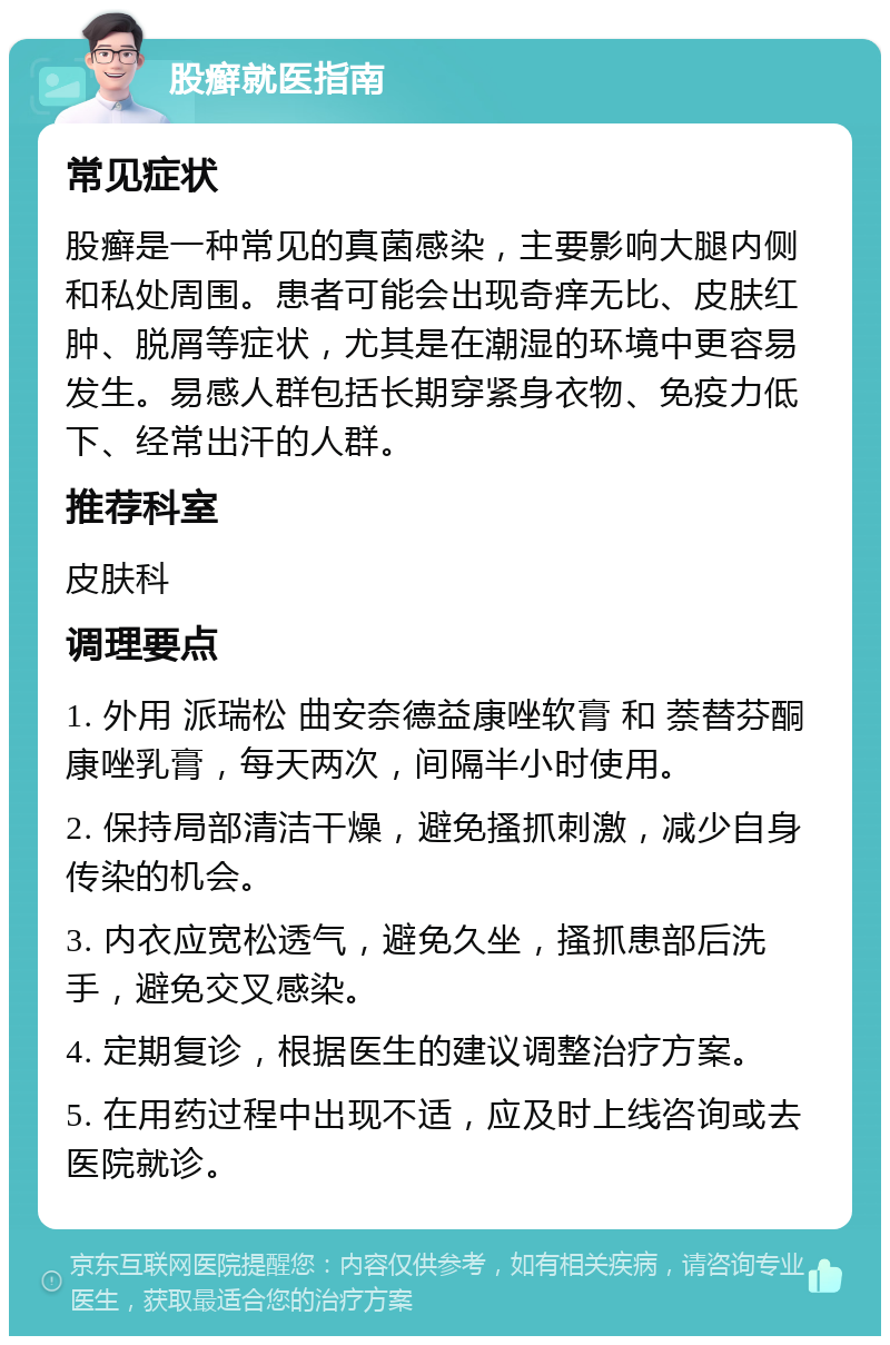 股癣就医指南 常见症状 股癣是一种常见的真菌感染，主要影响大腿内侧和私处周围。患者可能会出现奇痒无比、皮肤红肿、脱屑等症状，尤其是在潮湿的环境中更容易发生。易感人群包括长期穿紧身衣物、免疫力低下、经常出汗的人群。 推荐科室 皮肤科 调理要点 1. 外用 派瑞松 曲安奈德益康唑软膏 和 萘替芬酮康唑乳膏，每天两次，间隔半小时使用。 2. 保持局部清洁干燥，避免搔抓刺激，减少自身传染的机会。 3. 内衣应宽松透气，避免久坐，搔抓患部后洗手，避免交叉感染。 4. 定期复诊，根据医生的建议调整治疗方案。 5. 在用药过程中出现不适，应及时上线咨询或去医院就诊。