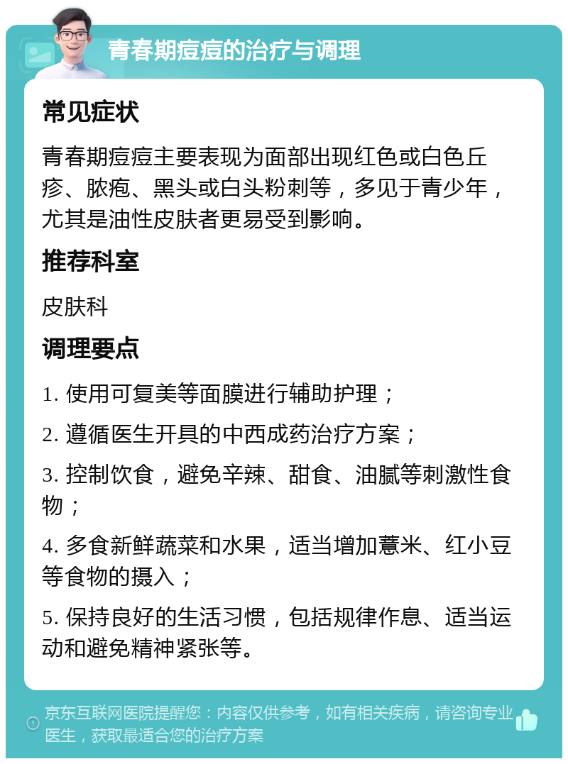 青春期痘痘的治疗与调理 常见症状 青春期痘痘主要表现为面部出现红色或白色丘疹、脓疱、黑头或白头粉刺等，多见于青少年，尤其是油性皮肤者更易受到影响。 推荐科室 皮肤科 调理要点 1. 使用可复美等面膜进行辅助护理； 2. 遵循医生开具的中西成药治疗方案； 3. 控制饮食，避免辛辣、甜食、油腻等刺激性食物； 4. 多食新鲜蔬菜和水果，适当增加薏米、红小豆等食物的摄入； 5. 保持良好的生活习惯，包括规律作息、适当运动和避免精神紧张等。