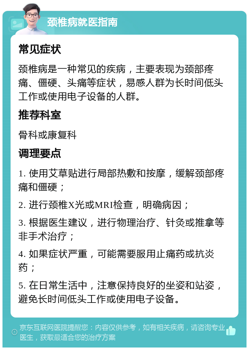 颈椎病就医指南 常见症状 颈椎病是一种常见的疾病，主要表现为颈部疼痛、僵硬、头痛等症状，易感人群为长时间低头工作或使用电子设备的人群。 推荐科室 骨科或康复科 调理要点 1. 使用艾草贴进行局部热敷和按摩，缓解颈部疼痛和僵硬； 2. 进行颈椎X光或MRI检查，明确病因； 3. 根据医生建议，进行物理治疗、针灸或推拿等非手术治疗； 4. 如果症状严重，可能需要服用止痛药或抗炎药； 5. 在日常生活中，注意保持良好的坐姿和站姿，避免长时间低头工作或使用电子设备。