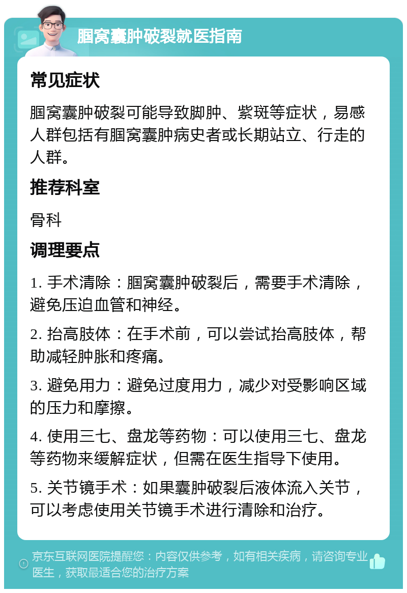 腘窝囊肿破裂就医指南 常见症状 腘窝囊肿破裂可能导致脚肿、紫斑等症状，易感人群包括有腘窝囊肿病史者或长期站立、行走的人群。 推荐科室 骨科 调理要点 1. 手术清除：腘窝囊肿破裂后，需要手术清除，避免压迫血管和神经。 2. 抬高肢体：在手术前，可以尝试抬高肢体，帮助减轻肿胀和疼痛。 3. 避免用力：避免过度用力，减少对受影响区域的压力和摩擦。 4. 使用三七、盘龙等药物：可以使用三七、盘龙等药物来缓解症状，但需在医生指导下使用。 5. 关节镜手术：如果囊肿破裂后液体流入关节，可以考虑使用关节镜手术进行清除和治疗。