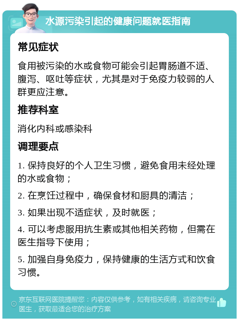 水源污染引起的健康问题就医指南 常见症状 食用被污染的水或食物可能会引起胃肠道不适、腹泻、呕吐等症状，尤其是对于免疫力较弱的人群更应注意。 推荐科室 消化内科或感染科 调理要点 1. 保持良好的个人卫生习惯，避免食用未经处理的水或食物； 2. 在烹饪过程中，确保食材和厨具的清洁； 3. 如果出现不适症状，及时就医； 4. 可以考虑服用抗生素或其他相关药物，但需在医生指导下使用； 5. 加强自身免疫力，保持健康的生活方式和饮食习惯。