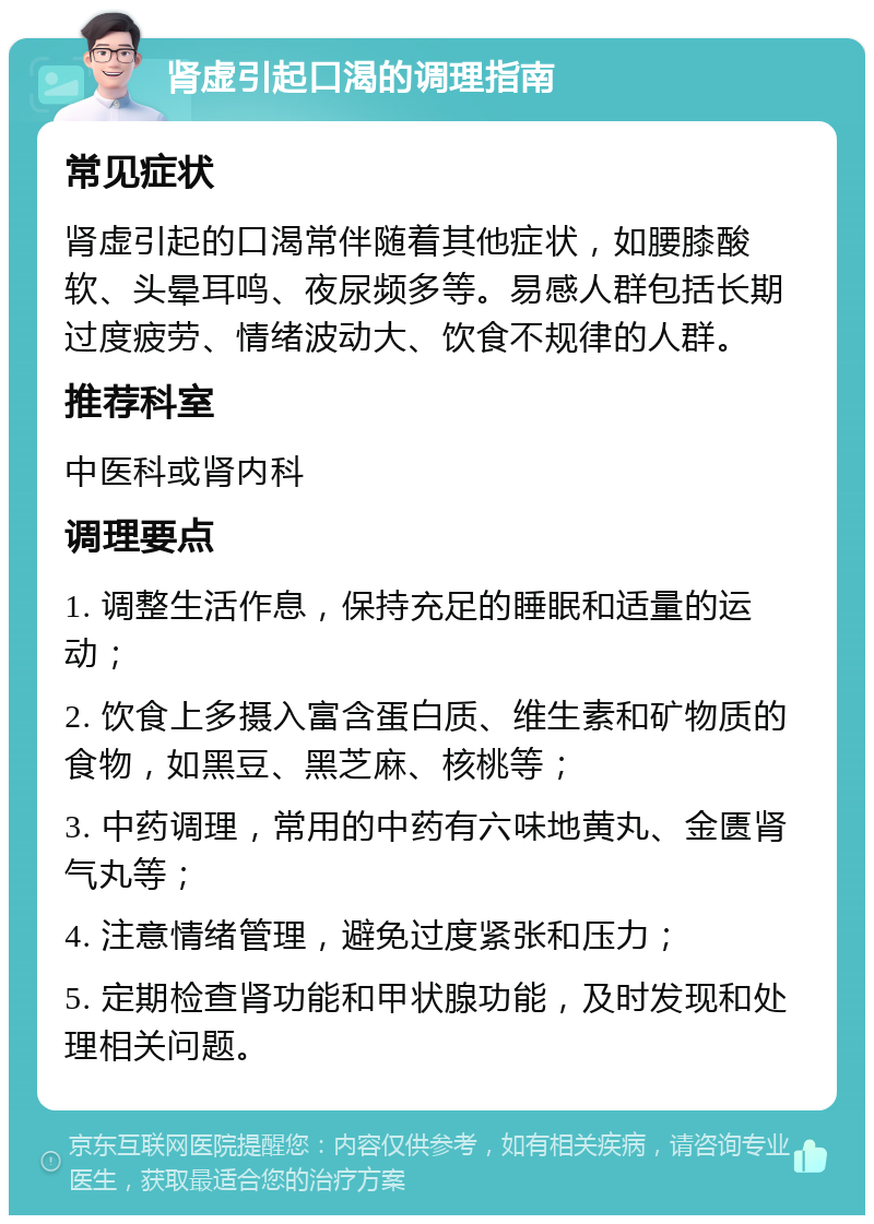 肾虚引起口渴的调理指南 常见症状 肾虚引起的口渴常伴随着其他症状，如腰膝酸软、头晕耳鸣、夜尿频多等。易感人群包括长期过度疲劳、情绪波动大、饮食不规律的人群。 推荐科室 中医科或肾内科 调理要点 1. 调整生活作息，保持充足的睡眠和适量的运动； 2. 饮食上多摄入富含蛋白质、维生素和矿物质的食物，如黑豆、黑芝麻、核桃等； 3. 中药调理，常用的中药有六味地黄丸、金匮肾气丸等； 4. 注意情绪管理，避免过度紧张和压力； 5. 定期检查肾功能和甲状腺功能，及时发现和处理相关问题。