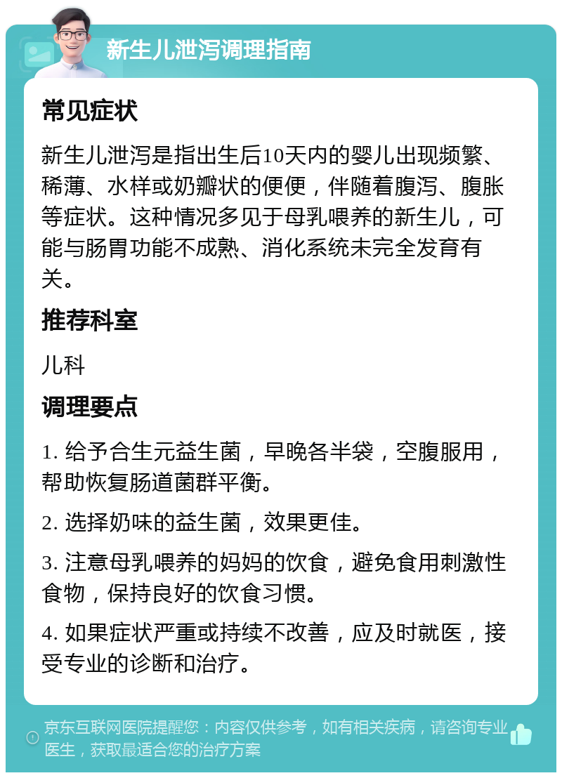 新生儿泄泻调理指南 常见症状 新生儿泄泻是指出生后10天内的婴儿出现频繁、稀薄、水样或奶瓣状的便便，伴随着腹泻、腹胀等症状。这种情况多见于母乳喂养的新生儿，可能与肠胃功能不成熟、消化系统未完全发育有关。 推荐科室 儿科 调理要点 1. 给予合生元益生菌，早晚各半袋，空腹服用，帮助恢复肠道菌群平衡。 2. 选择奶味的益生菌，效果更佳。 3. 注意母乳喂养的妈妈的饮食，避免食用刺激性食物，保持良好的饮食习惯。 4. 如果症状严重或持续不改善，应及时就医，接受专业的诊断和治疗。