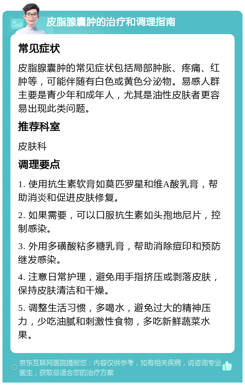 皮脂腺囊肿的治疗和调理指南 常见症状 皮脂腺囊肿的常见症状包括局部肿胀、疼痛、红肿等，可能伴随有白色或黄色分泌物。易感人群主要是青少年和成年人，尤其是油性皮肤者更容易出现此类问题。 推荐科室 皮肤科 调理要点 1. 使用抗生素软膏如莫匹罗星和维A酸乳膏，帮助消炎和促进皮肤修复。 2. 如果需要，可以口服抗生素如头孢地尼片，控制感染。 3. 外用多磺酸粘多糖乳膏，帮助消除痘印和预防继发感染。 4. 注意日常护理，避免用手指挤压或剥落皮肤，保持皮肤清洁和干燥。 5. 调整生活习惯，多喝水，避免过大的精神压力，少吃油腻和刺激性食物，多吃新鲜蔬菜水果。