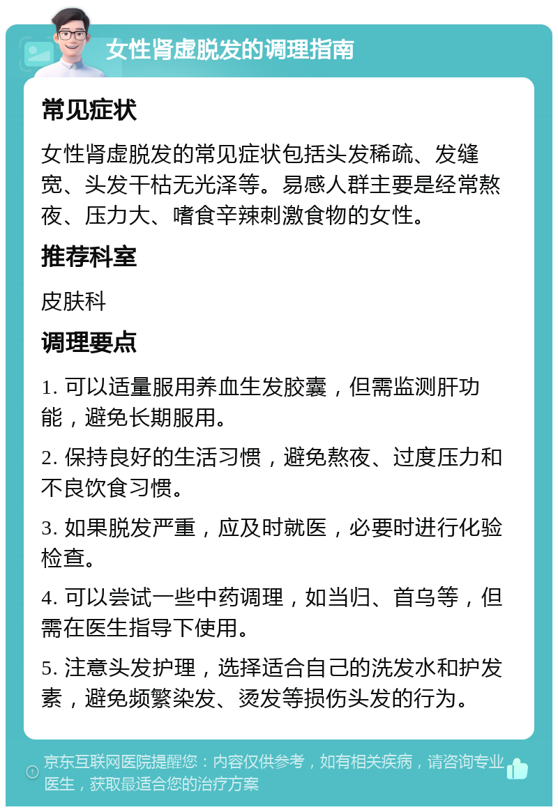 女性肾虚脱发的调理指南 常见症状 女性肾虚脱发的常见症状包括头发稀疏、发缝宽、头发干枯无光泽等。易感人群主要是经常熬夜、压力大、嗜食辛辣刺激食物的女性。 推荐科室 皮肤科 调理要点 1. 可以适量服用养血生发胶囊，但需监测肝功能，避免长期服用。 2. 保持良好的生活习惯，避免熬夜、过度压力和不良饮食习惯。 3. 如果脱发严重，应及时就医，必要时进行化验检查。 4. 可以尝试一些中药调理，如当归、首乌等，但需在医生指导下使用。 5. 注意头发护理，选择适合自己的洗发水和护发素，避免频繁染发、烫发等损伤头发的行为。