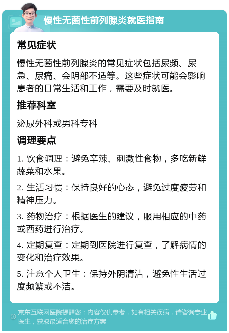 慢性无菌性前列腺炎就医指南 常见症状 慢性无菌性前列腺炎的常见症状包括尿频、尿急、尿痛、会阴部不适等。这些症状可能会影响患者的日常生活和工作，需要及时就医。 推荐科室 泌尿外科或男科专科 调理要点 1. 饮食调理：避免辛辣、刺激性食物，多吃新鲜蔬菜和水果。 2. 生活习惯：保持良好的心态，避免过度疲劳和精神压力。 3. 药物治疗：根据医生的建议，服用相应的中药或西药进行治疗。 4. 定期复查：定期到医院进行复查，了解病情的变化和治疗效果。 5. 注意个人卫生：保持外阴清洁，避免性生活过度频繁或不洁。