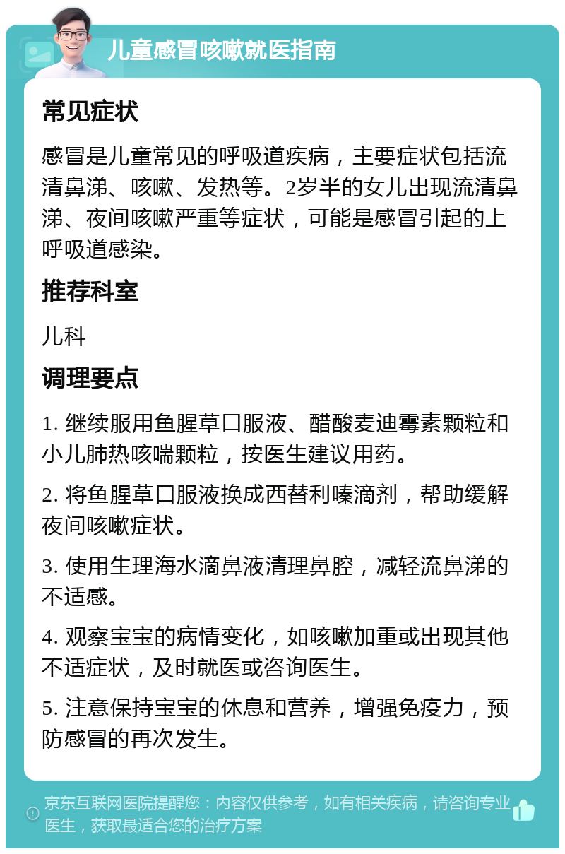 儿童感冒咳嗽就医指南 常见症状 感冒是儿童常见的呼吸道疾病，主要症状包括流清鼻涕、咳嗽、发热等。2岁半的女儿出现流清鼻涕、夜间咳嗽严重等症状，可能是感冒引起的上呼吸道感染。 推荐科室 儿科 调理要点 1. 继续服用鱼腥草口服液、醋酸麦迪霉素颗粒和小儿肺热咳喘颗粒，按医生建议用药。 2. 将鱼腥草口服液换成西替利嗪滴剂，帮助缓解夜间咳嗽症状。 3. 使用生理海水滴鼻液清理鼻腔，减轻流鼻涕的不适感。 4. 观察宝宝的病情变化，如咳嗽加重或出现其他不适症状，及时就医或咨询医生。 5. 注意保持宝宝的休息和营养，增强免疫力，预防感冒的再次发生。