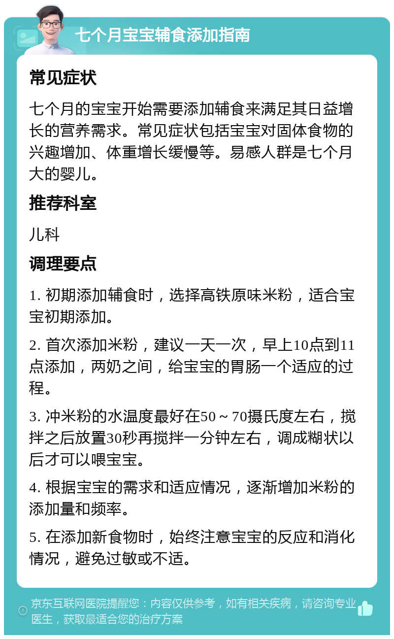 七个月宝宝辅食添加指南 常见症状 七个月的宝宝开始需要添加辅食来满足其日益增长的营养需求。常见症状包括宝宝对固体食物的兴趣增加、体重增长缓慢等。易感人群是七个月大的婴儿。 推荐科室 儿科 调理要点 1. 初期添加辅食时，选择高铁原味米粉，适合宝宝初期添加。 2. 首次添加米粉，建议一天一次，早上10点到11点添加，两奶之间，给宝宝的胃肠一个适应的过程。 3. 冲米粉的水温度最好在50～70摄氏度左右，搅拌之后放置30秒再搅拌一分钟左右，调成糊状以后才可以喂宝宝。 4. 根据宝宝的需求和适应情况，逐渐增加米粉的添加量和频率。 5. 在添加新食物时，始终注意宝宝的反应和消化情况，避免过敏或不适。