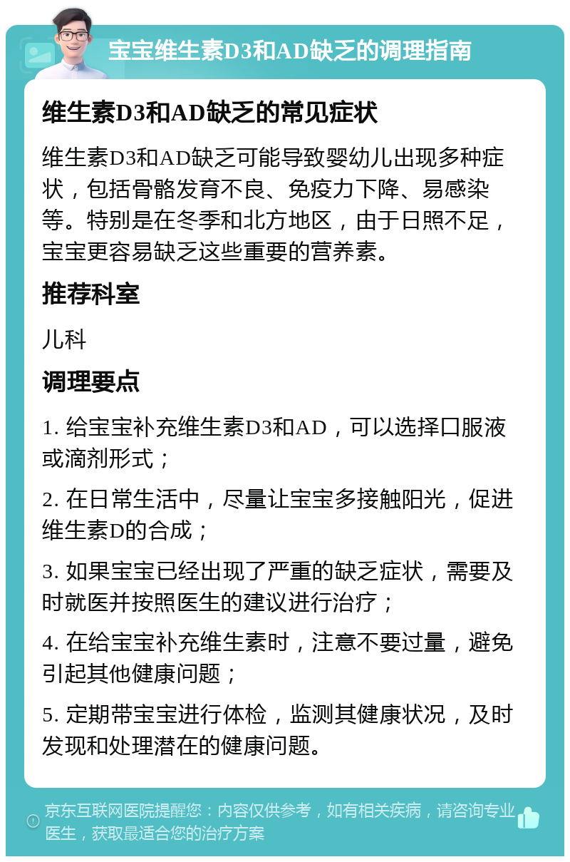 宝宝维生素D3和AD缺乏的调理指南 维生素D3和AD缺乏的常见症状 维生素D3和AD缺乏可能导致婴幼儿出现多种症状，包括骨骼发育不良、免疫力下降、易感染等。特别是在冬季和北方地区，由于日照不足，宝宝更容易缺乏这些重要的营养素。 推荐科室 儿科 调理要点 1. 给宝宝补充维生素D3和AD，可以选择口服液或滴剂形式； 2. 在日常生活中，尽量让宝宝多接触阳光，促进维生素D的合成； 3. 如果宝宝已经出现了严重的缺乏症状，需要及时就医并按照医生的建议进行治疗； 4. 在给宝宝补充维生素时，注意不要过量，避免引起其他健康问题； 5. 定期带宝宝进行体检，监测其健康状况，及时发现和处理潜在的健康问题。