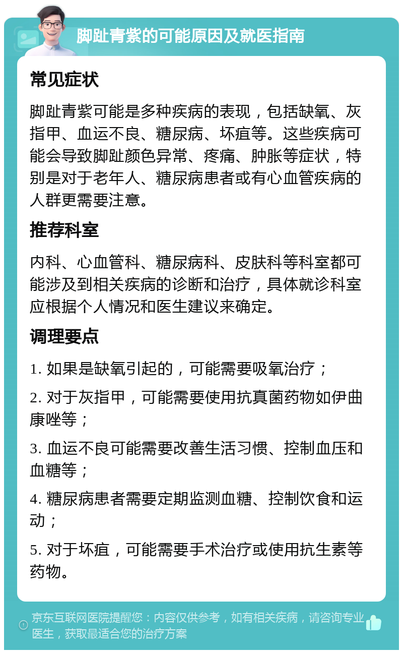 脚趾青紫的可能原因及就医指南 常见症状 脚趾青紫可能是多种疾病的表现，包括缺氧、灰指甲、血运不良、糖尿病、坏疽等。这些疾病可能会导致脚趾颜色异常、疼痛、肿胀等症状，特别是对于老年人、糖尿病患者或有心血管疾病的人群更需要注意。 推荐科室 内科、心血管科、糖尿病科、皮肤科等科室都可能涉及到相关疾病的诊断和治疗，具体就诊科室应根据个人情况和医生建议来确定。 调理要点 1. 如果是缺氧引起的，可能需要吸氧治疗； 2. 对于灰指甲，可能需要使用抗真菌药物如伊曲康唑等； 3. 血运不良可能需要改善生活习惯、控制血压和血糖等； 4. 糖尿病患者需要定期监测血糖、控制饮食和运动； 5. 对于坏疽，可能需要手术治疗或使用抗生素等药物。