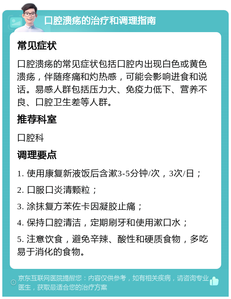 口腔溃疡的治疗和调理指南 常见症状 口腔溃疡的常见症状包括口腔内出现白色或黄色溃疡，伴随疼痛和灼热感，可能会影响进食和说话。易感人群包括压力大、免疫力低下、营养不良、口腔卫生差等人群。 推荐科室 口腔科 调理要点 1. 使用康复新液饭后含漱3-5分钟/次，3次/日； 2. 口服口炎清颗粒； 3. 涂抹复方苯佐卡因凝胶止痛； 4. 保持口腔清洁，定期刷牙和使用漱口水； 5. 注意饮食，避免辛辣、酸性和硬质食物，多吃易于消化的食物。