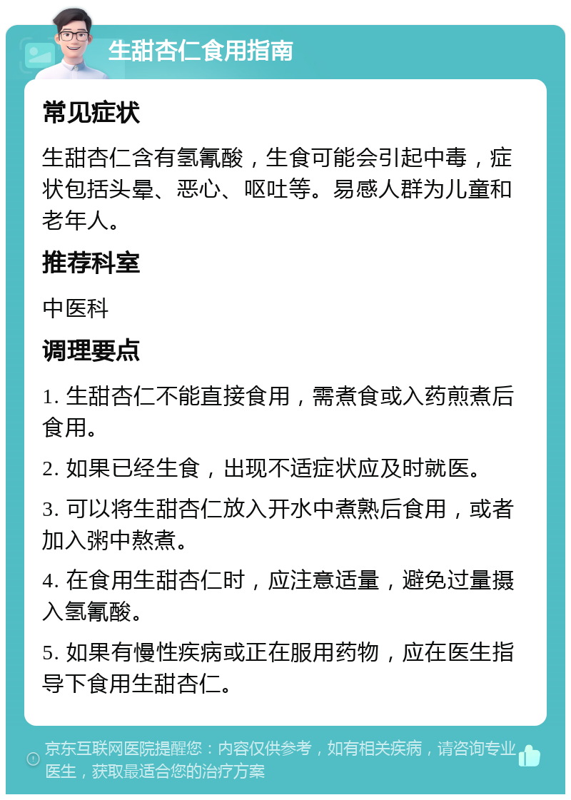 生甜杏仁食用指南 常见症状 生甜杏仁含有氢氰酸，生食可能会引起中毒，症状包括头晕、恶心、呕吐等。易感人群为儿童和老年人。 推荐科室 中医科 调理要点 1. 生甜杏仁不能直接食用，需煮食或入药煎煮后食用。 2. 如果已经生食，出现不适症状应及时就医。 3. 可以将生甜杏仁放入开水中煮熟后食用，或者加入粥中熬煮。 4. 在食用生甜杏仁时，应注意适量，避免过量摄入氢氰酸。 5. 如果有慢性疾病或正在服用药物，应在医生指导下食用生甜杏仁。