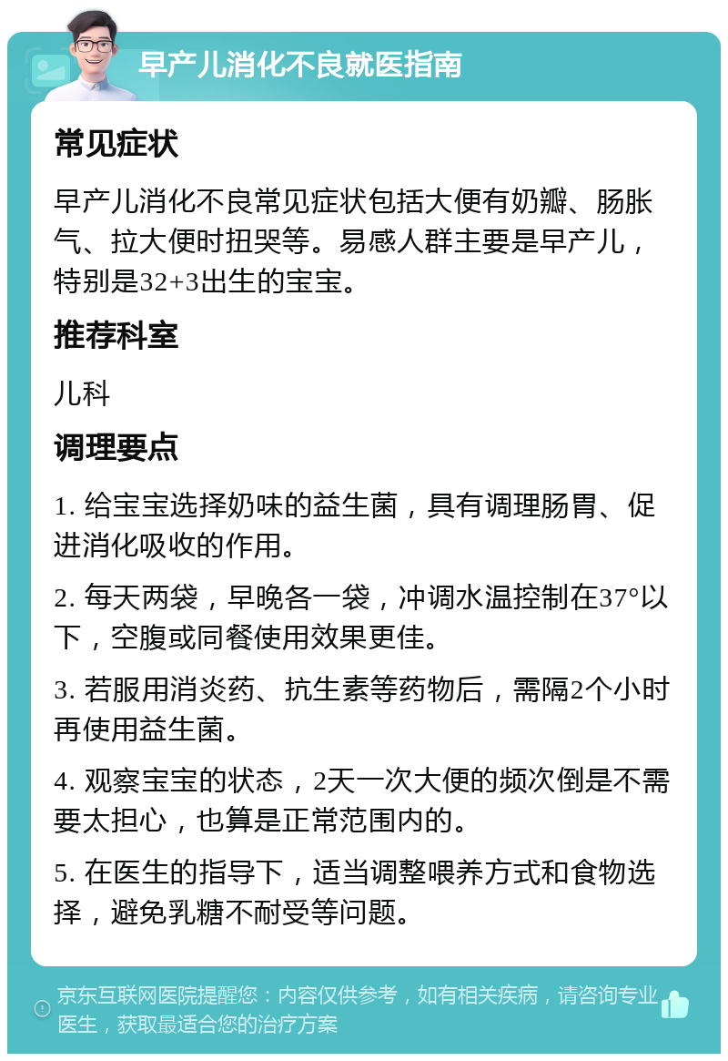 早产儿消化不良就医指南 常见症状 早产儿消化不良常见症状包括大便有奶瓣、肠胀气、拉大便时扭哭等。易感人群主要是早产儿，特别是32+3出生的宝宝。 推荐科室 儿科 调理要点 1. 给宝宝选择奶味的益生菌，具有调理肠胃、促进消化吸收的作用。 2. 每天两袋，早晚各一袋，冲调水温控制在37°以下，空腹或同餐使用效果更佳。 3. 若服用消炎药、抗生素等药物后，需隔2个小时再使用益生菌。 4. 观察宝宝的状态，2天一次大便的频次倒是不需要太担心，也算是正常范围内的。 5. 在医生的指导下，适当调整喂养方式和食物选择，避免乳糖不耐受等问题。