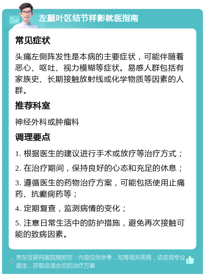 左颞叶区结节样影就医指南 常见症状 头痛左侧阵发性是本病的主要症状，可能伴随着恶心、呕吐、视力模糊等症状。易感人群包括有家族史、长期接触放射线或化学物质等因素的人群。 推荐科室 神经外科或肿瘤科 调理要点 1. 根据医生的建议进行手术或放疗等治疗方式； 2. 在治疗期间，保持良好的心态和充足的休息； 3. 遵循医生的药物治疗方案，可能包括使用止痛药、抗癫痫药等； 4. 定期复查，监测病情的变化； 5. 注意日常生活中的防护措施，避免再次接触可能的致病因素。