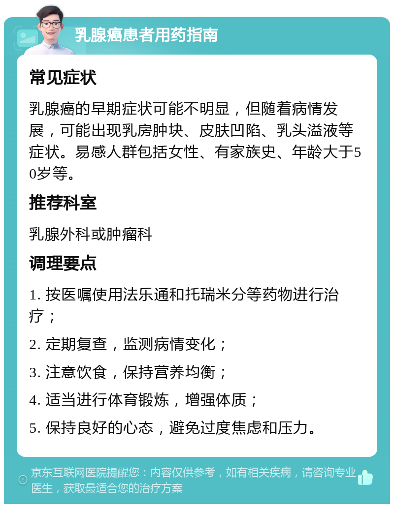 乳腺癌患者用药指南 常见症状 乳腺癌的早期症状可能不明显，但随着病情发展，可能出现乳房肿块、皮肤凹陷、乳头溢液等症状。易感人群包括女性、有家族史、年龄大于50岁等。 推荐科室 乳腺外科或肿瘤科 调理要点 1. 按医嘱使用法乐通和托瑞米分等药物进行治疗； 2. 定期复查，监测病情变化； 3. 注意饮食，保持营养均衡； 4. 适当进行体育锻炼，增强体质； 5. 保持良好的心态，避免过度焦虑和压力。