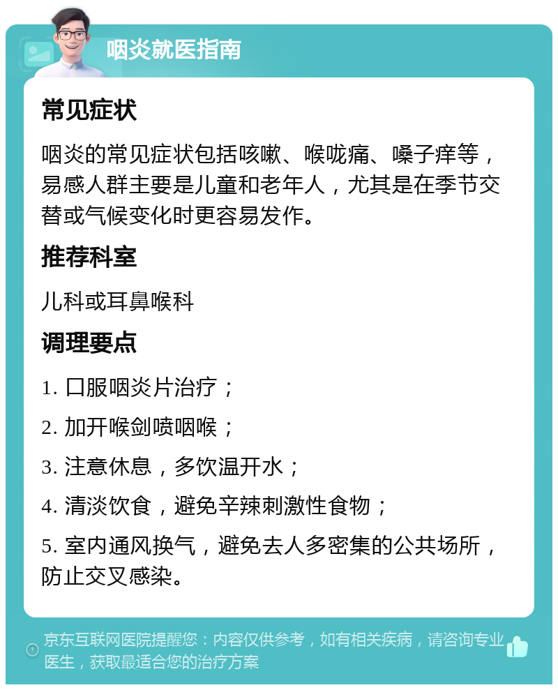 咽炎就医指南 常见症状 咽炎的常见症状包括咳嗽、喉咙痛、嗓子痒等，易感人群主要是儿童和老年人，尤其是在季节交替或气候变化时更容易发作。 推荐科室 儿科或耳鼻喉科 调理要点 1. 口服咽炎片治疗； 2. 加开喉剑喷咽喉； 3. 注意休息，多饮温开水； 4. 清淡饮食，避免辛辣刺激性食物； 5. 室内通风换气，避免去人多密集的公共场所，防止交叉感染。