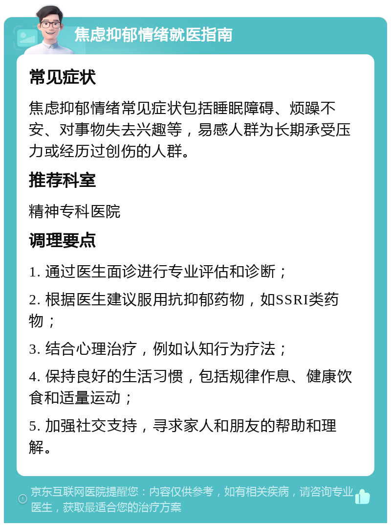 焦虑抑郁情绪就医指南 常见症状 焦虑抑郁情绪常见症状包括睡眠障碍、烦躁不安、对事物失去兴趣等，易感人群为长期承受压力或经历过创伤的人群。 推荐科室 精神专科医院 调理要点 1. 通过医生面诊进行专业评估和诊断； 2. 根据医生建议服用抗抑郁药物，如SSRI类药物； 3. 结合心理治疗，例如认知行为疗法； 4. 保持良好的生活习惯，包括规律作息、健康饮食和适量运动； 5. 加强社交支持，寻求家人和朋友的帮助和理解。