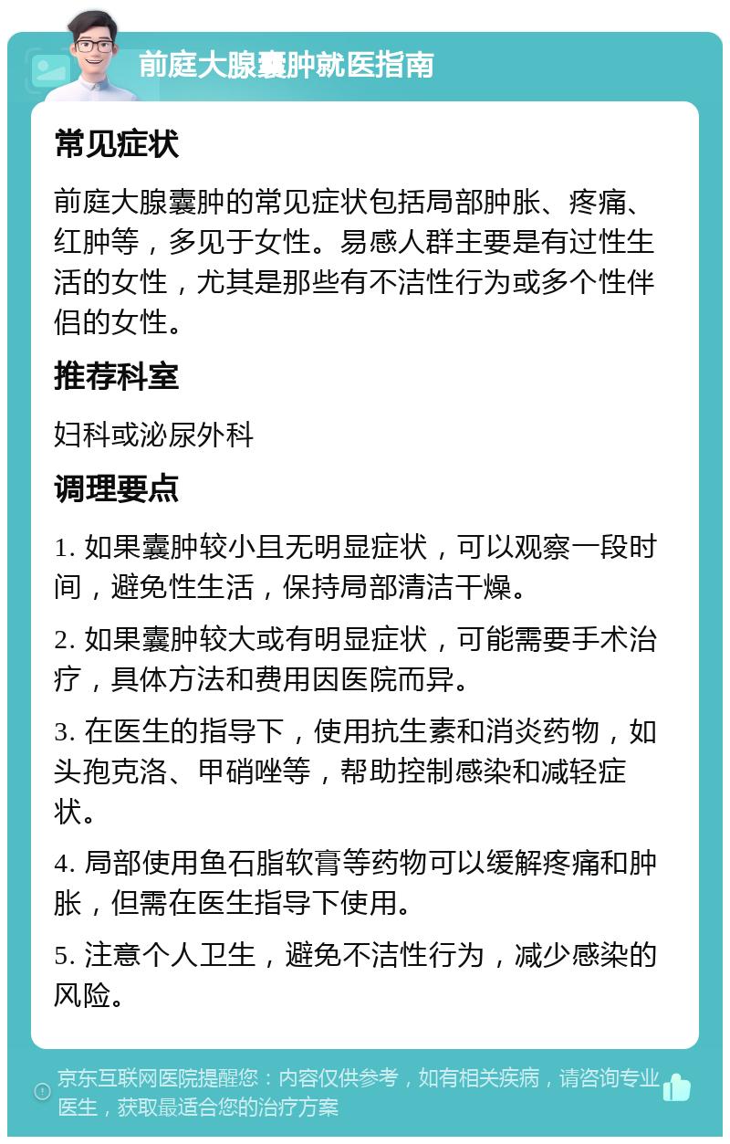 前庭大腺囊肿就医指南 常见症状 前庭大腺囊肿的常见症状包括局部肿胀、疼痛、红肿等，多见于女性。易感人群主要是有过性生活的女性，尤其是那些有不洁性行为或多个性伴侣的女性。 推荐科室 妇科或泌尿外科 调理要点 1. 如果囊肿较小且无明显症状，可以观察一段时间，避免性生活，保持局部清洁干燥。 2. 如果囊肿较大或有明显症状，可能需要手术治疗，具体方法和费用因医院而异。 3. 在医生的指导下，使用抗生素和消炎药物，如头孢克洛、甲硝唑等，帮助控制感染和减轻症状。 4. 局部使用鱼石脂软膏等药物可以缓解疼痛和肿胀，但需在医生指导下使用。 5. 注意个人卫生，避免不洁性行为，减少感染的风险。