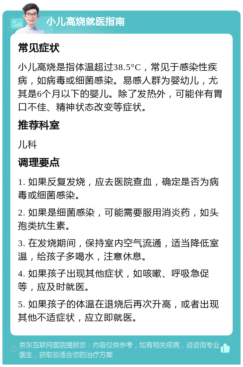 小儿高烧就医指南 常见症状 小儿高烧是指体温超过38.5°C，常见于感染性疾病，如病毒或细菌感染。易感人群为婴幼儿，尤其是6个月以下的婴儿。除了发热外，可能伴有胃口不佳、精神状态改变等症状。 推荐科室 儿科 调理要点 1. 如果反复发烧，应去医院查血，确定是否为病毒或细菌感染。 2. 如果是细菌感染，可能需要服用消炎药，如头孢类抗生素。 3. 在发烧期间，保持室内空气流通，适当降低室温，给孩子多喝水，注意休息。 4. 如果孩子出现其他症状，如咳嗽、呼吸急促等，应及时就医。 5. 如果孩子的体温在退烧后再次升高，或者出现其他不适症状，应立即就医。