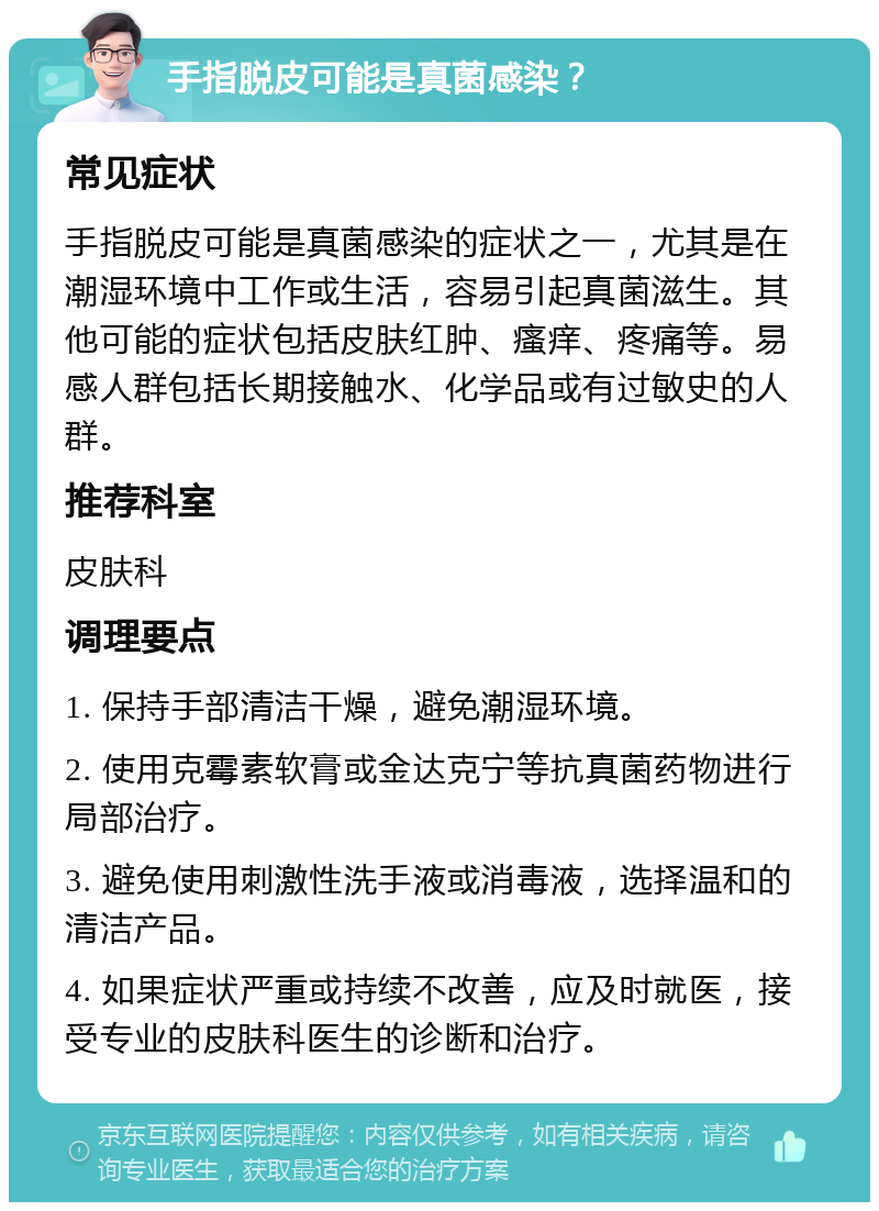 手指脱皮可能是真菌感染？ 常见症状 手指脱皮可能是真菌感染的症状之一，尤其是在潮湿环境中工作或生活，容易引起真菌滋生。其他可能的症状包括皮肤红肿、瘙痒、疼痛等。易感人群包括长期接触水、化学品或有过敏史的人群。 推荐科室 皮肤科 调理要点 1. 保持手部清洁干燥，避免潮湿环境。 2. 使用克霉素软膏或金达克宁等抗真菌药物进行局部治疗。 3. 避免使用刺激性洗手液或消毒液，选择温和的清洁产品。 4. 如果症状严重或持续不改善，应及时就医，接受专业的皮肤科医生的诊断和治疗。