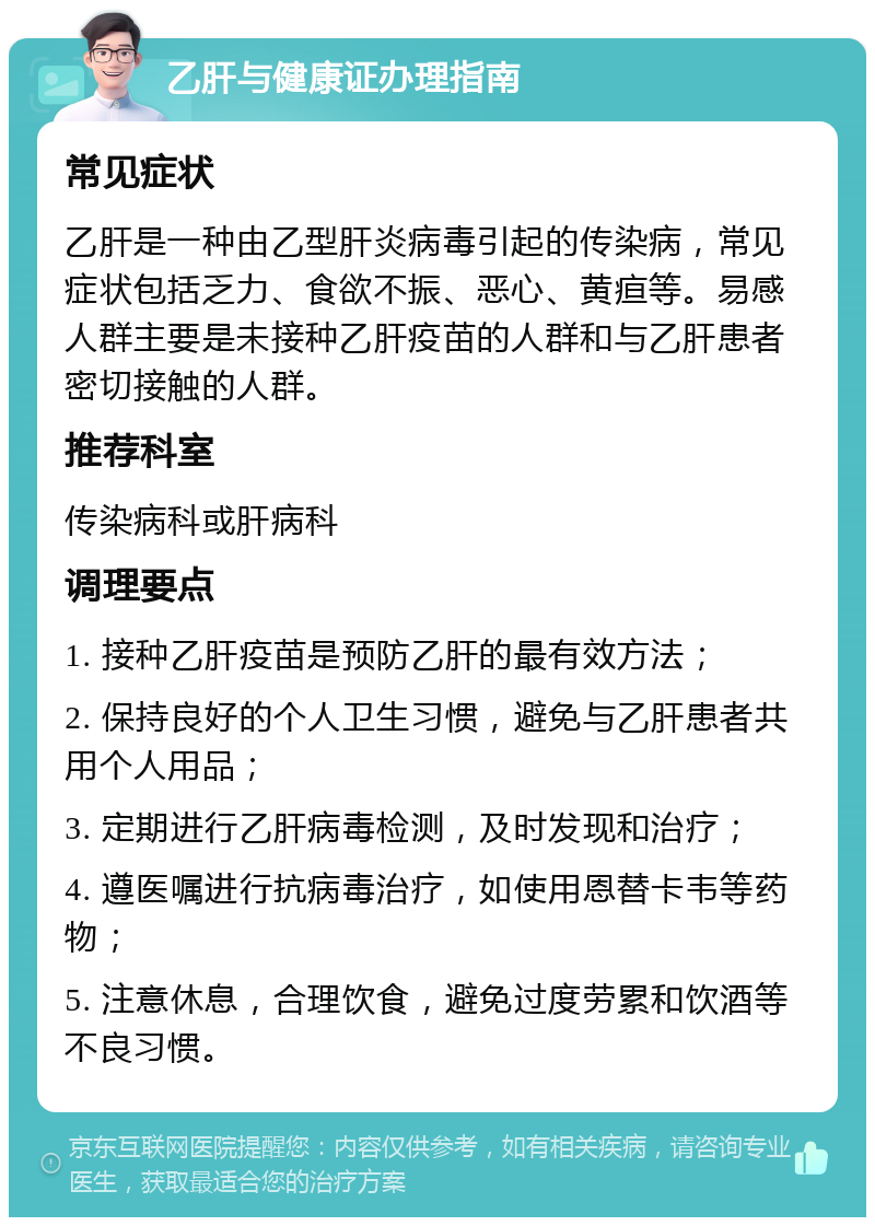 乙肝与健康证办理指南 常见症状 乙肝是一种由乙型肝炎病毒引起的传染病，常见症状包括乏力、食欲不振、恶心、黄疸等。易感人群主要是未接种乙肝疫苗的人群和与乙肝患者密切接触的人群。 推荐科室 传染病科或肝病科 调理要点 1. 接种乙肝疫苗是预防乙肝的最有效方法； 2. 保持良好的个人卫生习惯，避免与乙肝患者共用个人用品； 3. 定期进行乙肝病毒检测，及时发现和治疗； 4. 遵医嘱进行抗病毒治疗，如使用恩替卡韦等药物； 5. 注意休息，合理饮食，避免过度劳累和饮酒等不良习惯。