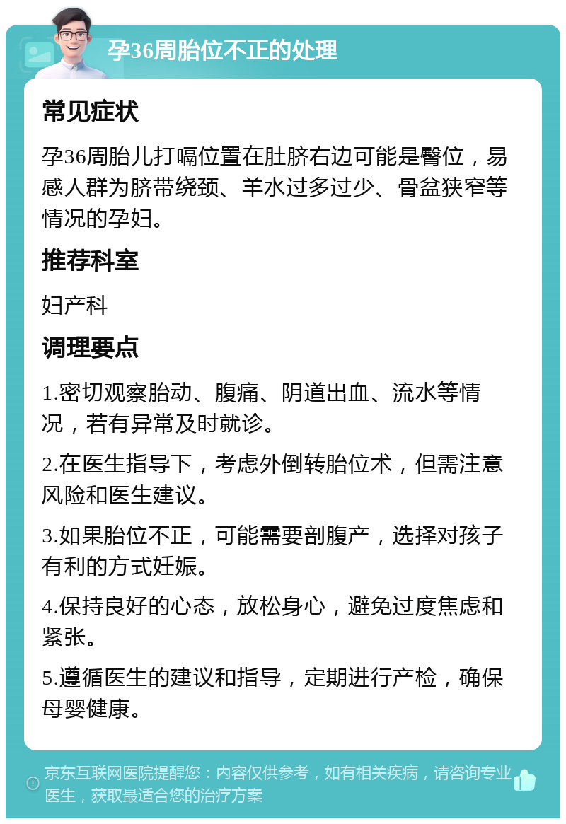 孕36周胎位不正的处理 常见症状 孕36周胎儿打嗝位置在肚脐右边可能是臀位，易感人群为脐带绕颈、羊水过多过少、骨盆狭窄等情况的孕妇。 推荐科室 妇产科 调理要点 1.密切观察胎动、腹痛、阴道出血、流水等情况，若有异常及时就诊。 2.在医生指导下，考虑外倒转胎位术，但需注意风险和医生建议。 3.如果胎位不正，可能需要剖腹产，选择对孩子有利的方式妊娠。 4.保持良好的心态，放松身心，避免过度焦虑和紧张。 5.遵循医生的建议和指导，定期进行产检，确保母婴健康。