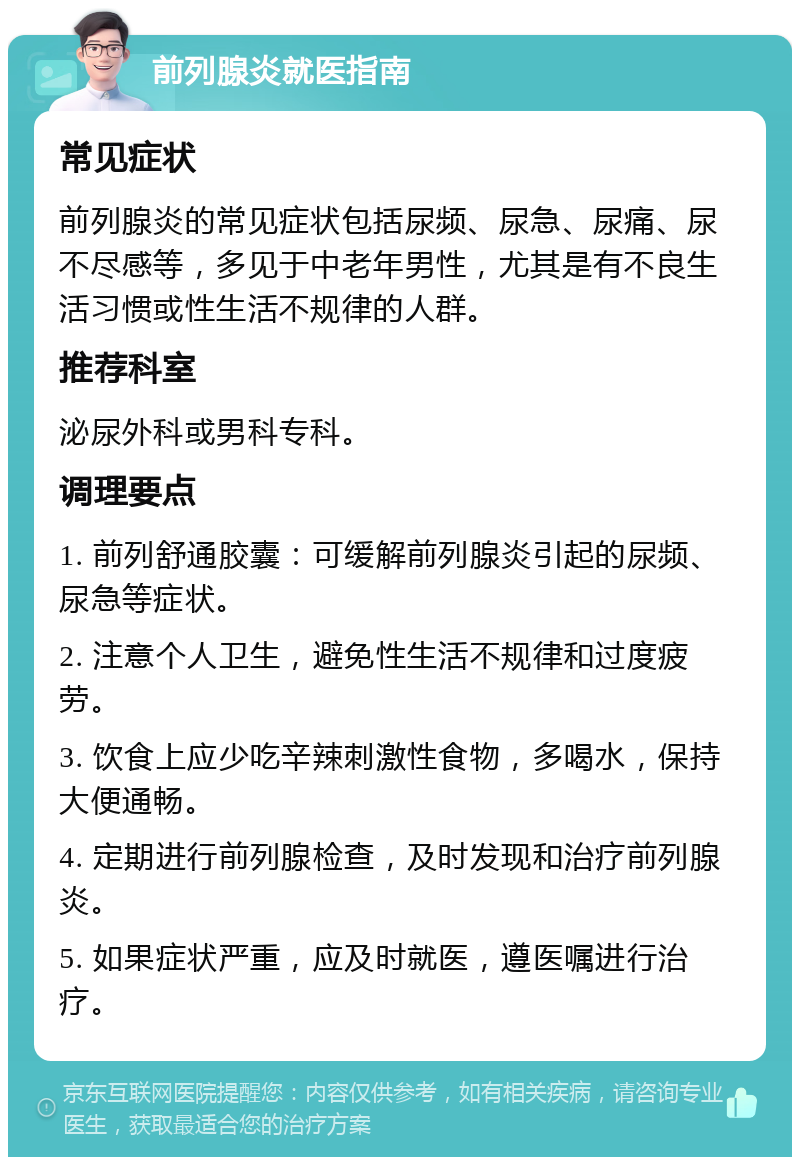 前列腺炎就医指南 常见症状 前列腺炎的常见症状包括尿频、尿急、尿痛、尿不尽感等，多见于中老年男性，尤其是有不良生活习惯或性生活不规律的人群。 推荐科室 泌尿外科或男科专科。 调理要点 1. 前列舒通胶囊：可缓解前列腺炎引起的尿频、尿急等症状。 2. 注意个人卫生，避免性生活不规律和过度疲劳。 3. 饮食上应少吃辛辣刺激性食物，多喝水，保持大便通畅。 4. 定期进行前列腺检查，及时发现和治疗前列腺炎。 5. 如果症状严重，应及时就医，遵医嘱进行治疗。