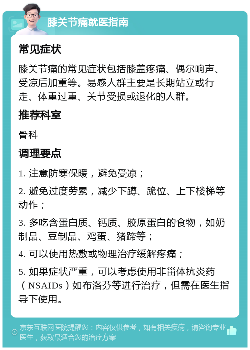 膝关节痛就医指南 常见症状 膝关节痛的常见症状包括膝盖疼痛、偶尔响声、受凉后加重等。易感人群主要是长期站立或行走、体重过重、关节受损或退化的人群。 推荐科室 骨科 调理要点 1. 注意防寒保暖，避免受凉； 2. 避免过度劳累，减少下蹲、跪位、上下楼梯等动作； 3. 多吃含蛋白质、钙质、胶原蛋白的食物，如奶制品、豆制品、鸡蛋、猪蹄等； 4. 可以使用热敷或物理治疗缓解疼痛； 5. 如果症状严重，可以考虑使用非甾体抗炎药（NSAIDs）如布洛芬等进行治疗，但需在医生指导下使用。