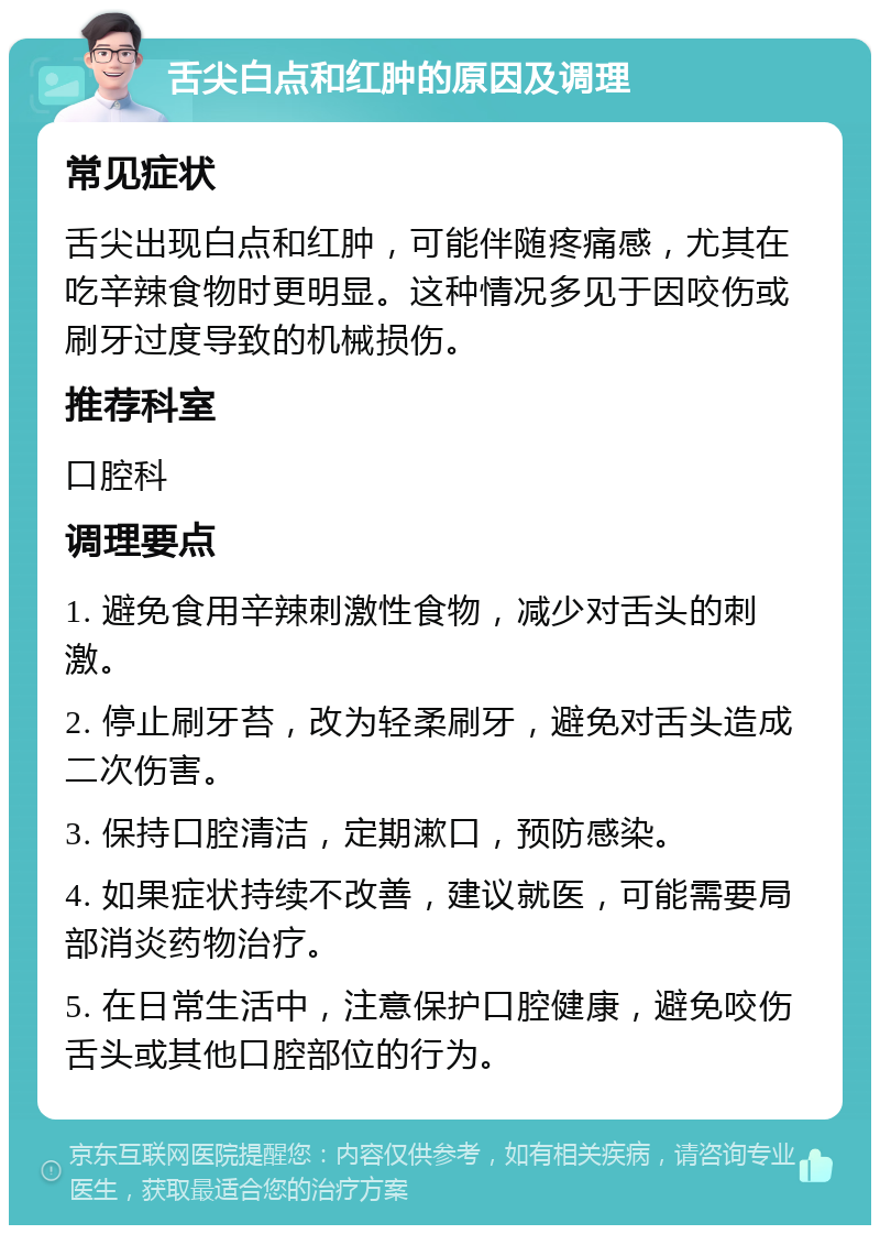 舌尖白点和红肿的原因及调理 常见症状 舌尖出现白点和红肿，可能伴随疼痛感，尤其在吃辛辣食物时更明显。这种情况多见于因咬伤或刷牙过度导致的机械损伤。 推荐科室 口腔科 调理要点 1. 避免食用辛辣刺激性食物，减少对舌头的刺激。 2. 停止刷牙苔，改为轻柔刷牙，避免对舌头造成二次伤害。 3. 保持口腔清洁，定期漱口，预防感染。 4. 如果症状持续不改善，建议就医，可能需要局部消炎药物治疗。 5. 在日常生活中，注意保护口腔健康，避免咬伤舌头或其他口腔部位的行为。