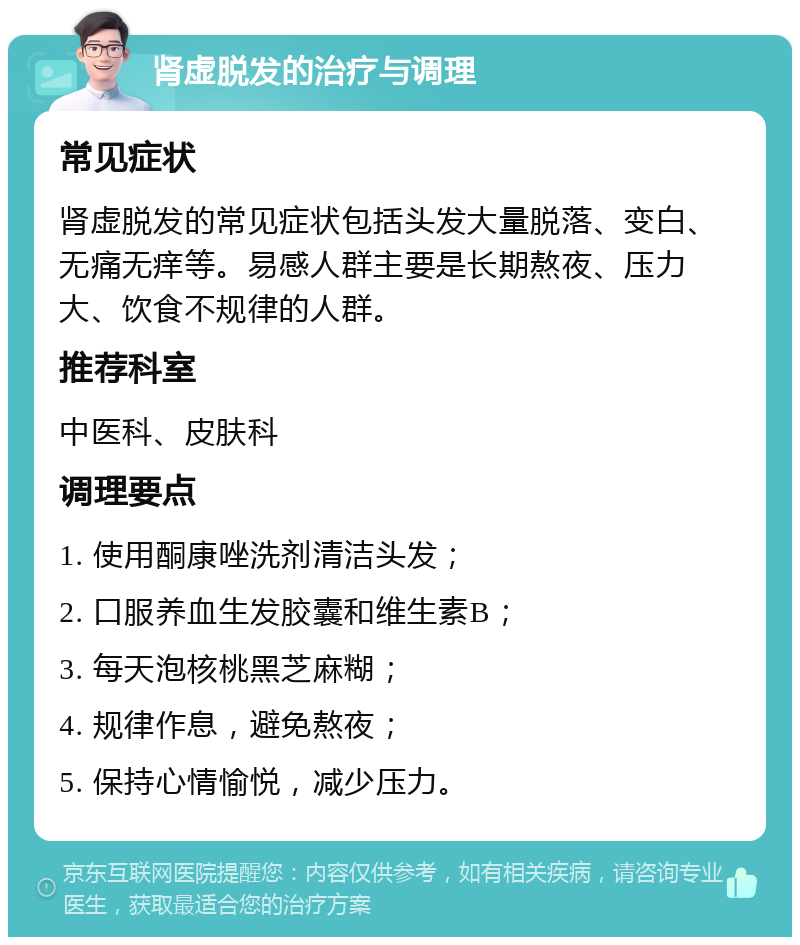 肾虚脱发的治疗与调理 常见症状 肾虚脱发的常见症状包括头发大量脱落、变白、无痛无痒等。易感人群主要是长期熬夜、压力大、饮食不规律的人群。 推荐科室 中医科、皮肤科 调理要点 1. 使用酮康唑洗剂清洁头发； 2. 口服养血生发胶囊和维生素B； 3. 每天泡核桃黑芝麻糊； 4. 规律作息，避免熬夜； 5. 保持心情愉悦，减少压力。