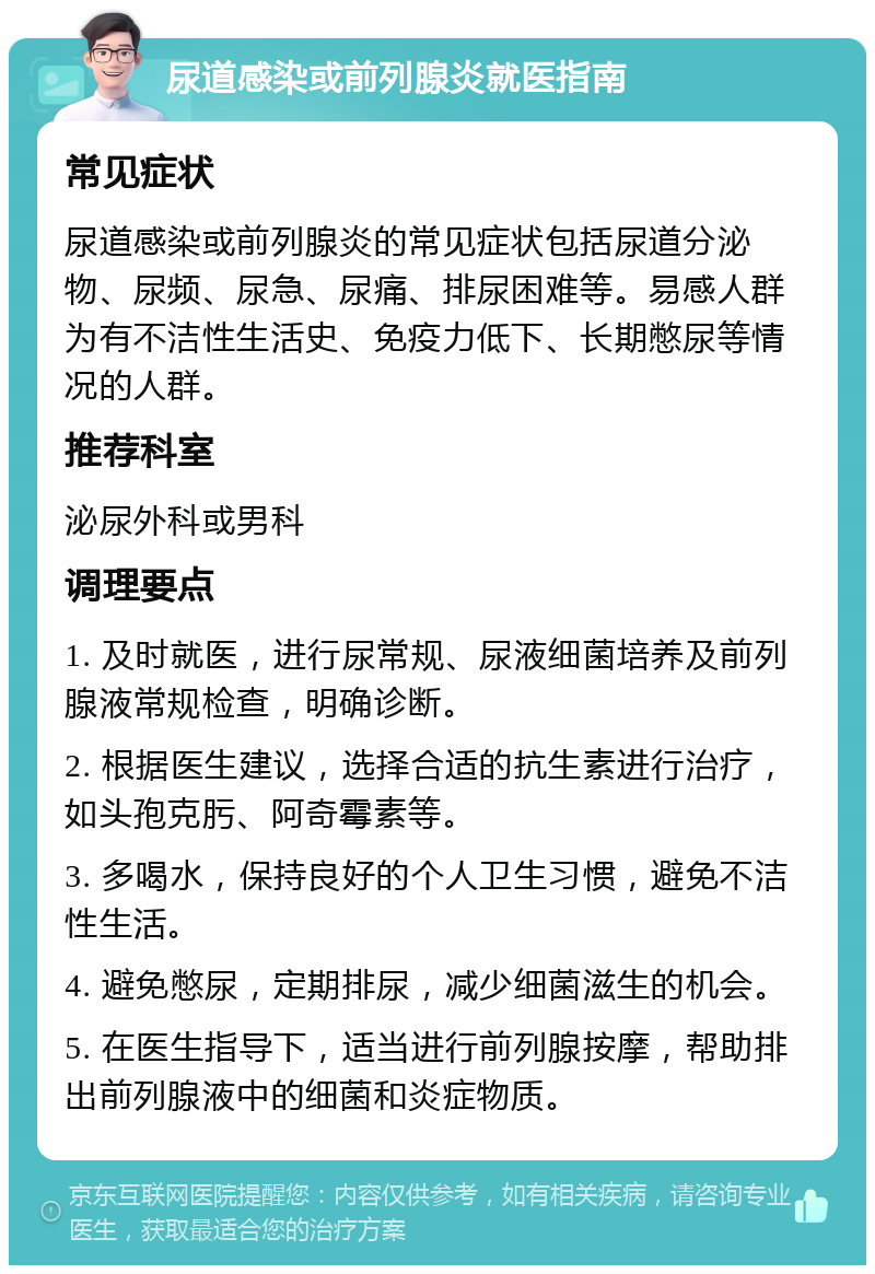 尿道感染或前列腺炎就医指南 常见症状 尿道感染或前列腺炎的常见症状包括尿道分泌物、尿频、尿急、尿痛、排尿困难等。易感人群为有不洁性生活史、免疫力低下、长期憋尿等情况的人群。 推荐科室 泌尿外科或男科 调理要点 1. 及时就医，进行尿常规、尿液细菌培养及前列腺液常规检查，明确诊断。 2. 根据医生建议，选择合适的抗生素进行治疗，如头孢克肟、阿奇霉素等。 3. 多喝水，保持良好的个人卫生习惯，避免不洁性生活。 4. 避免憋尿，定期排尿，减少细菌滋生的机会。 5. 在医生指导下，适当进行前列腺按摩，帮助排出前列腺液中的细菌和炎症物质。